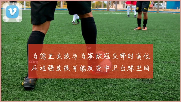 马德里竞技与马赛欧冠交锋时高位压迫强度很可能改变中卫出球空间
