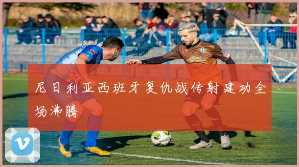 尼日利亚西班牙复仇战传射建功全场沸腾
