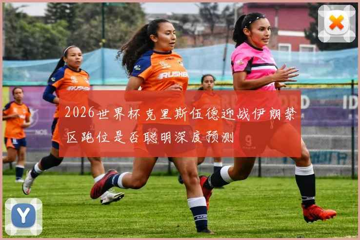 2026世界杯克里斯伍德迎战伊朗禁区跑位是否聪明深度预测