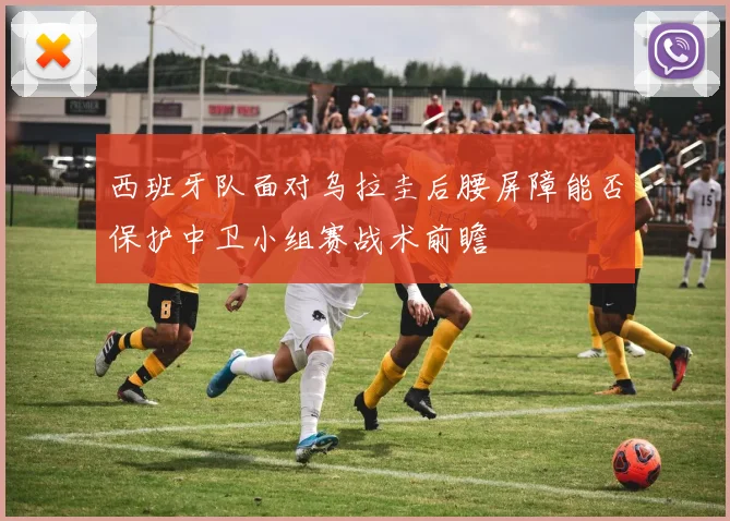 西班牙队面对乌拉圭后腰屏障能否保护中卫小组赛战术前瞻
