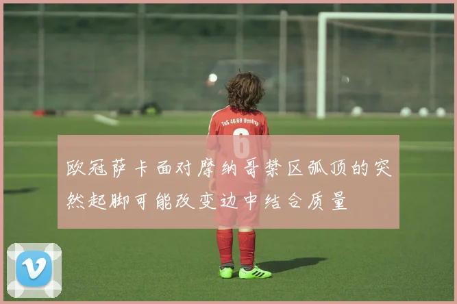 欧冠萨卡面对摩纳哥禁区弧顶的突然起脚可能改变边中结合质量