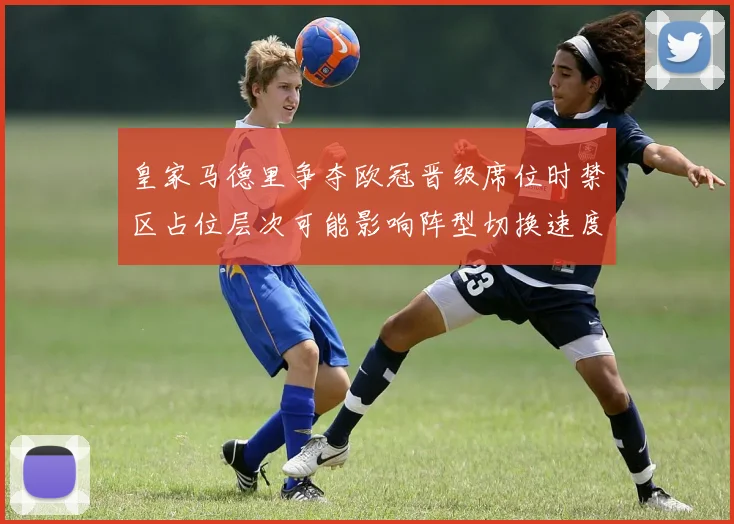 皇家马德里争夺欧冠晋级席位时禁区占位层次可能影响阵型切换速度
