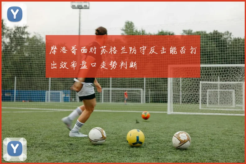 摩洛哥面对苏格兰防守反击能否打出效率盘口走势判断