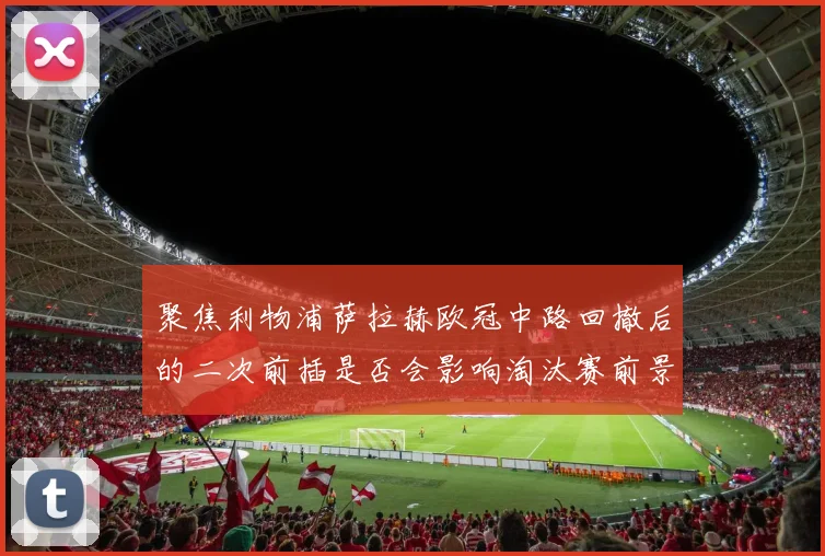 聚焦利物浦萨拉赫欧冠中路回撤后的二次前插是否会影响淘汰赛前景