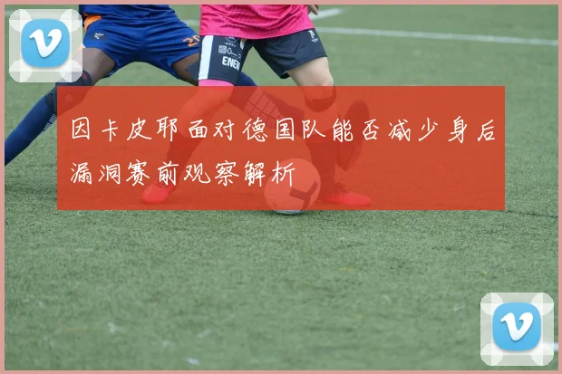 因卡皮耶面对德国队能否减少身后漏洞赛前观察解析