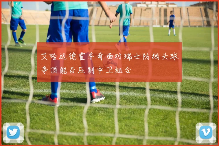 艾哈迈德霍季奇面对瑞士防线头球争顶能否压制中卫组合
