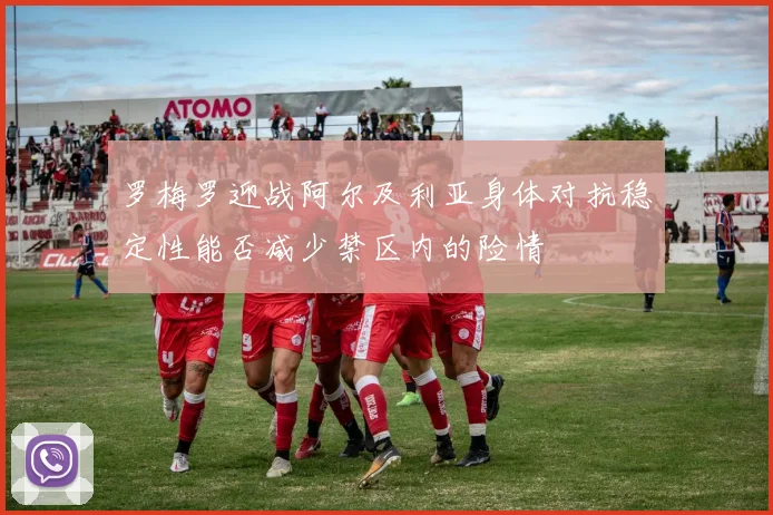 罗梅罗迎战阿尔及利亚身体对抗稳定性能否减少禁区内的险情