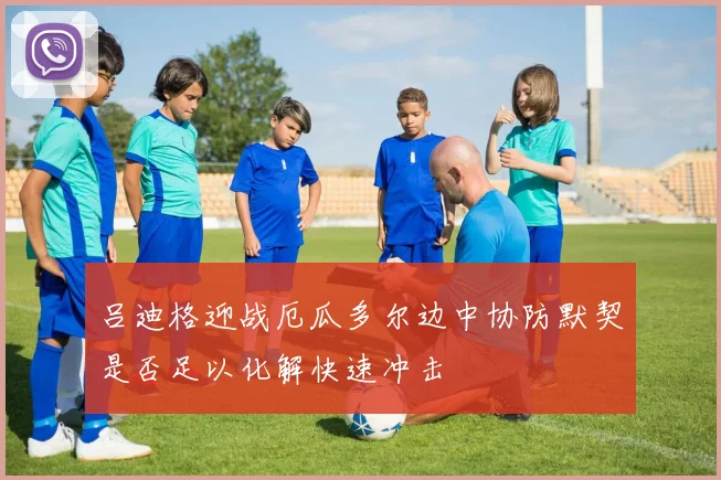 吕迪格迎战厄瓜多尔边中协防默契是否足以化解快速冲击
