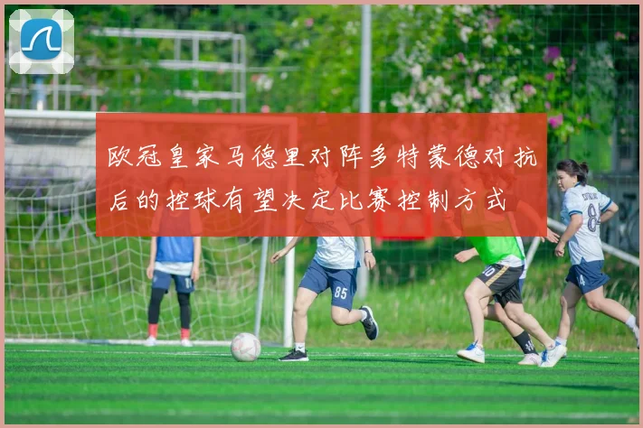 欧冠皇家马德里对阵多特蒙德对抗后的控球有望决定比赛控制方式