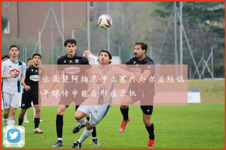 法国楚阿梅尼冲击塞内加尔后防低平球传中能否形成杀机