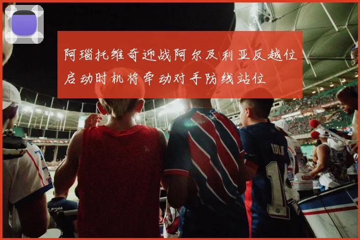阿瑙托维奇迎战阿尔及利亚反越位启动时机将牵动对手防线站位