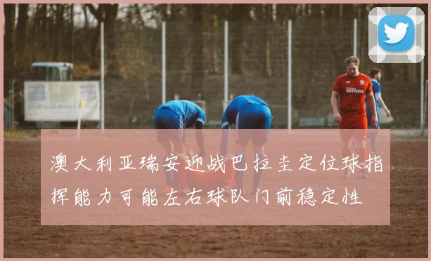澳大利亚瑞安迎战巴拉圭定位球指挥能力可能左右球队门前稳定性