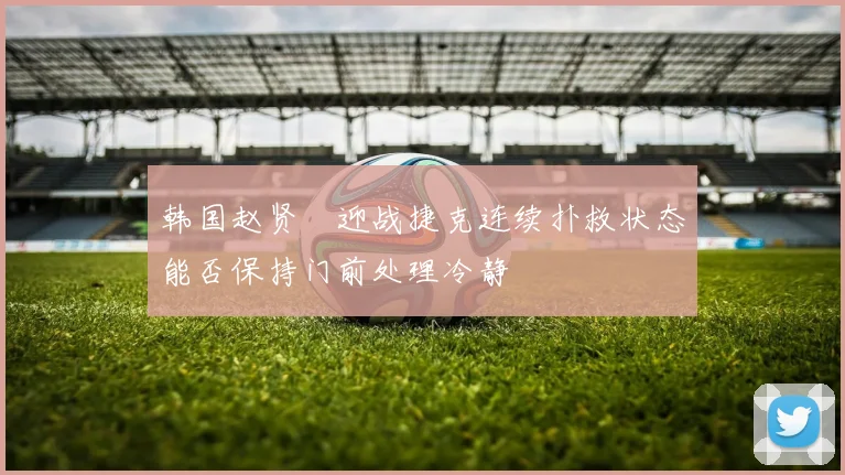 韩国赵贤祐迎战捷克连续扑救状态能否保持门前处理冷静