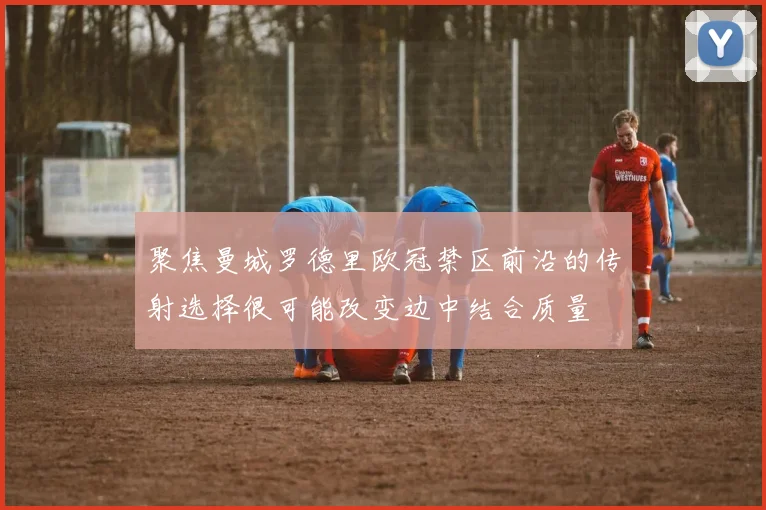 聚焦曼城罗德里欧冠禁区前沿的传射选择很可能改变边中结合质量