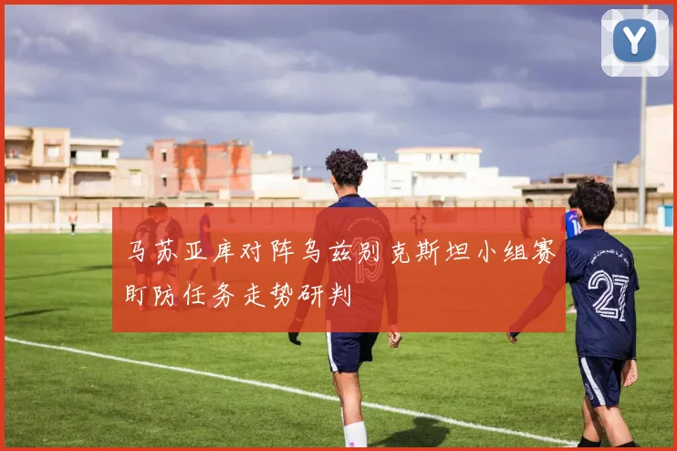 马苏亚库对阵乌兹别克斯坦小组赛盯防任务走势研判