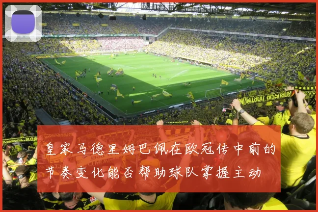 皇家马德里姆巴佩在欧冠传中前的节奏变化能否帮助球队掌握主动
