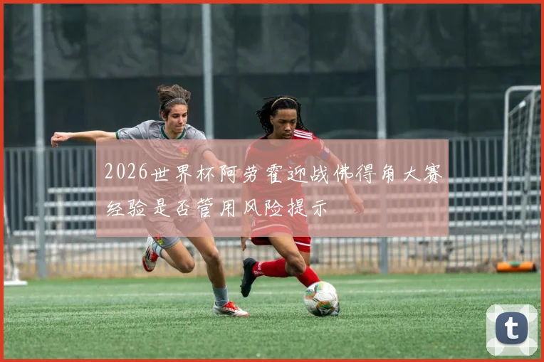 2026世界杯阿劳霍迎战佛得角大赛经验是否管用风险提示
