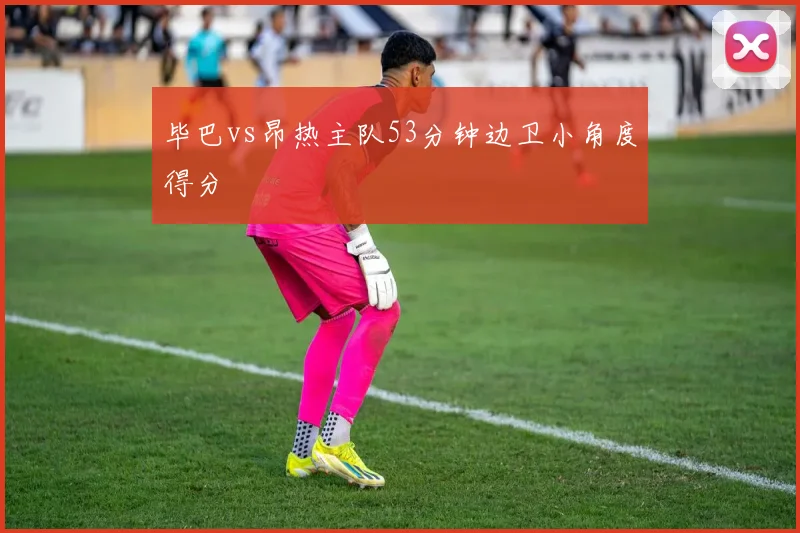 毕巴vs昂热主队53分钟边卫小角度得分