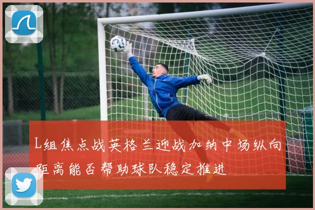 L组焦点战英格兰迎战加纳中场纵向距离能否帮助球队稳定推进