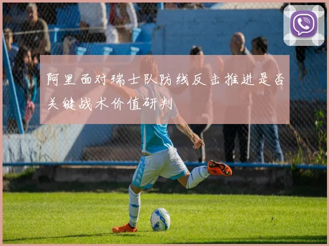 阿里面对瑞士队防线反击推进是否关键战术价值研判