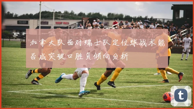 加拿大队面对瑞士队定位球战术能否成突破口胜负倾向分析