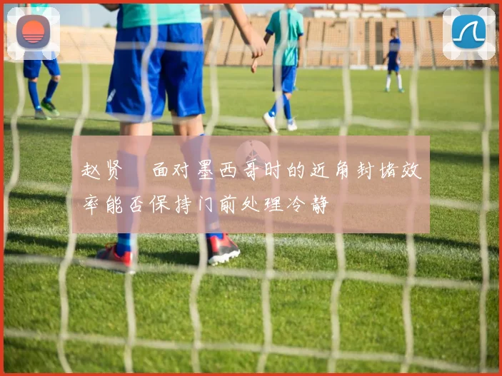 赵贤祐面对墨西哥时的近角封堵效率能否保持门前处理冷静
