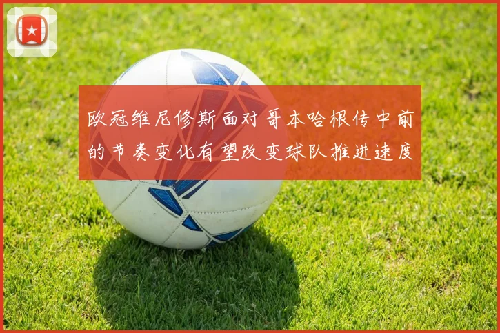 欧冠维尼修斯面对哥本哈根传中前的节奏变化有望改变球队推进速度