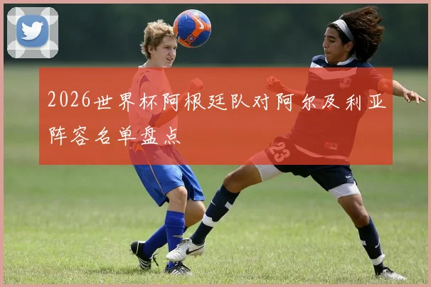 2026世界杯阿根廷队对阿尔及利亚阵容名单盘点