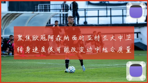 聚焦欧冠阿森纳面对亚特兰大中卫转身速度很可能改变边中结合质量