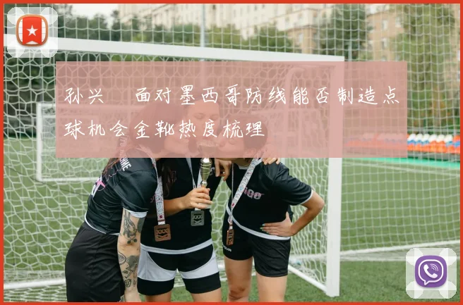 孙兴慜面对墨西哥防线能否制造点球机会金靴热度梳理