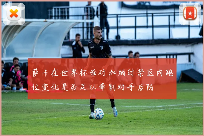 萨卡在世界杯面对加纳时禁区内跑位变化是否足以牵制对手后防