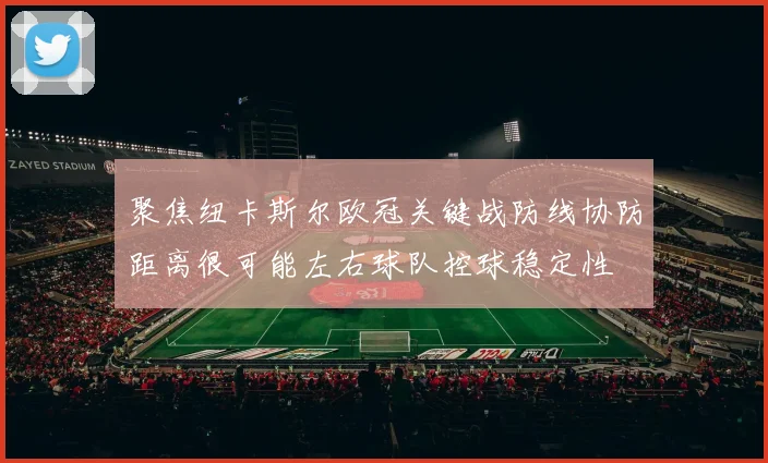 聚焦纽卡斯尔欧冠关键战防线协防距离很可能左右球队控球稳定性