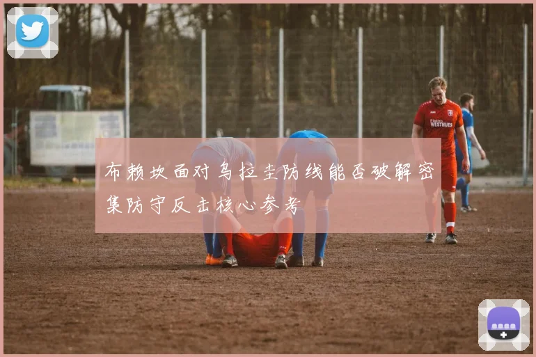 布赖坎面对乌拉圭防线能否破解密集防守反击核心参考