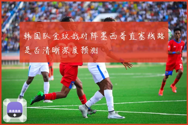 韩国队金玟哉对阵墨西哥直塞线路是否清晰深度预测