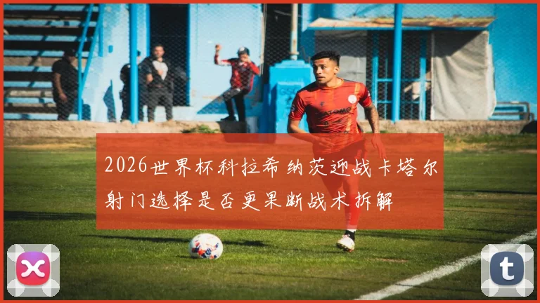 2026世界杯科拉希纳茨迎战卡塔尔射门选择是否更果断战术拆解