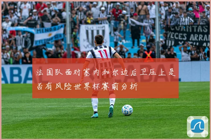 法国队面对塞内加尔边后卫压上是否有风险世界杯赛前分析