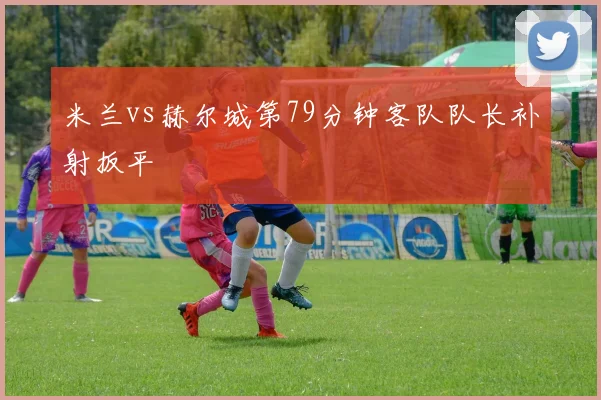 米兰vs赫尔城第79分钟客队队长补射扳平