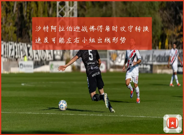 沙特阿拉伯迎战佛得角时攻守转换速度可能左右小组出线形势