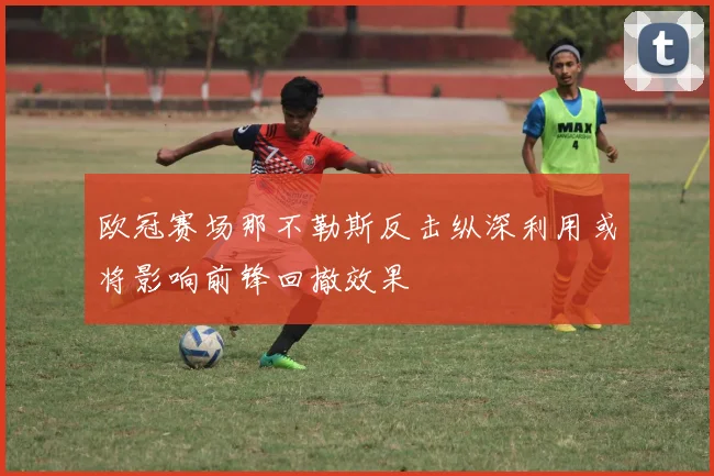 欧冠赛场那不勒斯反击纵深利用或将影响前锋回撤效果