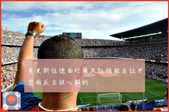 克里斯伍德面对埃及防线能否拉开空间反击核心解析