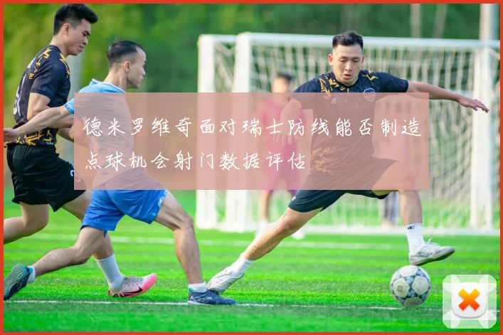 德米罗维奇面对瑞士防线能否制造点球机会射门数据评估