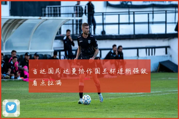 吉达国民达曼协作国王杯连斩强敌看点拉满