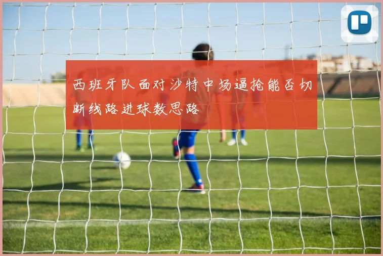 西班牙队面对沙特中场逼抢能否切断线路进球数思路