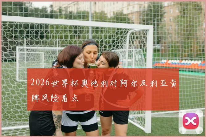 2026世界杯奥地利对阿尔及利亚黄牌风险看点