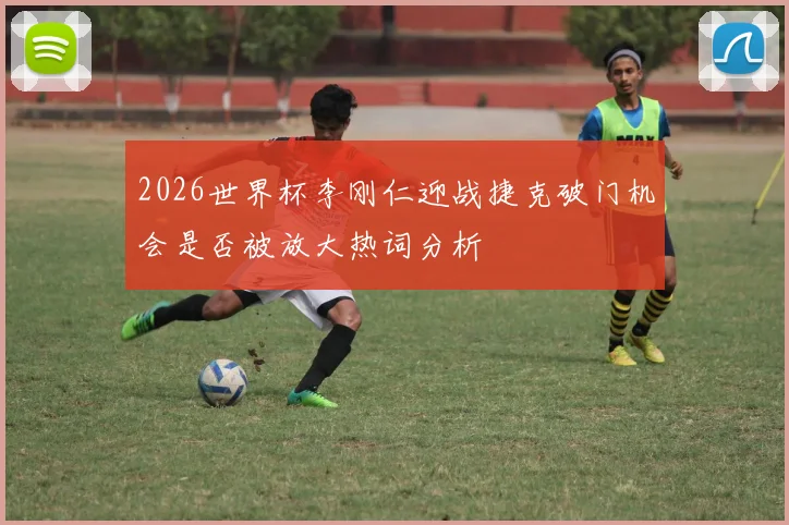 2026世界杯李刚仁迎战捷克破门机会是否被放大热词分析