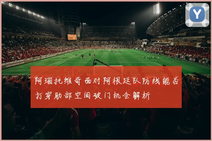 阿瑙托维奇面对阿根廷队防线能否打穿肋部空间破门机会解析