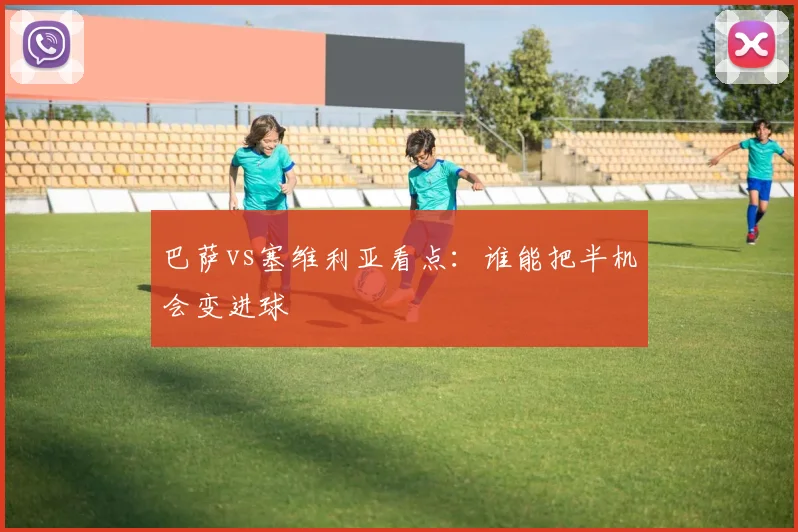 巴萨vs塞维利亚看点：谁能把半机会变进球