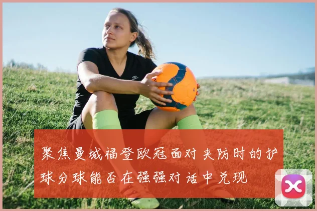聚焦曼城福登欧冠面对夹防时的护球分球能否在强强对话中兑现