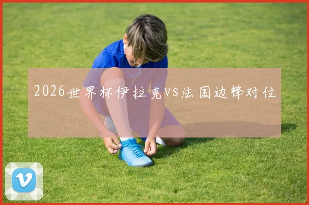2026世界杯伊拉克vs法国边锋对位