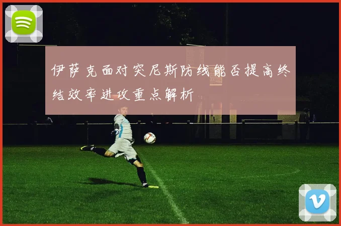 伊萨克面对突尼斯防线能否提高终结效率进攻重点解析